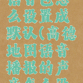 高德地图语音包怎么设置成默认(高德地图语音播报的声音怎么设置成默认)