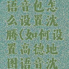高德地图语音包怎么设置沈腾(如何设置高德地图语音沈腾)