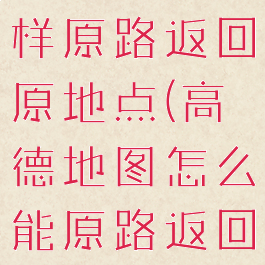 高德导航怎样原路返回原地点(高德地图怎么能原路返回)