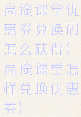 高途课堂优惠券兑换码怎么获得(高途课堂怎样兑换优惠券)