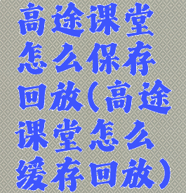 高途课堂怎么保存回放(高途课堂怎么缓存回放)