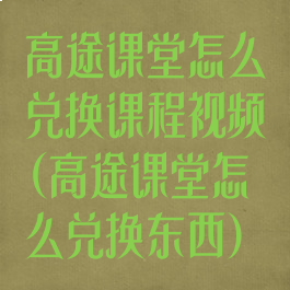 高途课堂怎么兑换课程视频(高途课堂怎么兑换东西)