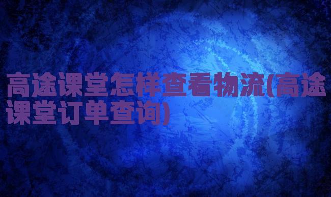 高途课堂怎样查看物流(高途课堂订单查询)
