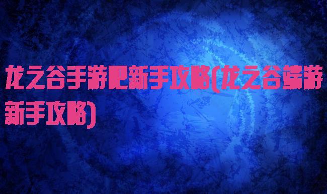 龙之谷手游吧新手攻略(龙之谷端游新手攻略)