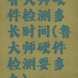 鲁大师硬件检测多长时间(鲁大师硬件检测要多久)