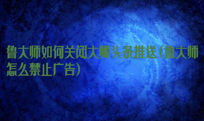鲁大师如何关闭大师头条推送(鲁大师怎么禁止广告)