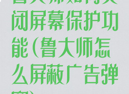 鲁大师如何关闭屏幕保护功能(鲁大师怎么屏蔽广告弹窗)
