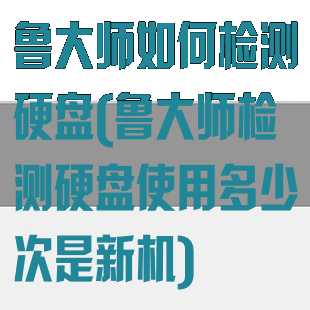 鲁大师如何检测硬盘(鲁大师检测硬盘使用多少次是新机)
