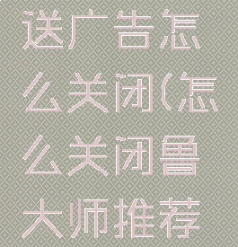 鲁大师推送广告怎么关闭(怎么关闭鲁大师推荐的广告)