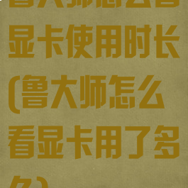 鲁大师怎么看显卡使用时长(鲁大师怎么看显卡用了多久)