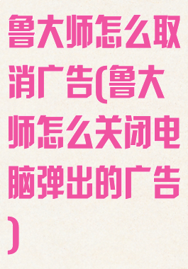 鲁大师怎么取消广告(鲁大师怎么关闭电脑弹出的广告)