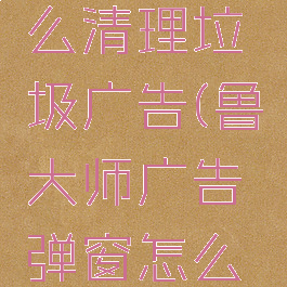 鲁大师怎么清理垃圾广告(鲁大师广告弹窗怎么删除)