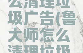 鲁大师怎么清理垃圾广告(鲁大师怎么清理垃圾广告弹窗)