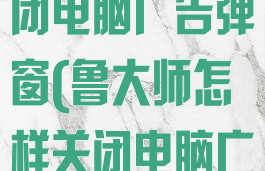 鲁大师怎样关闭电脑广告弹窗(鲁大师怎样关闭电脑广告弹窗功能)