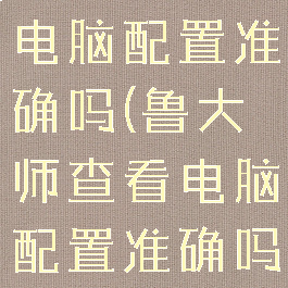 鲁大师查看电脑配置准确吗(鲁大师查看电脑配置准确吗知乎)