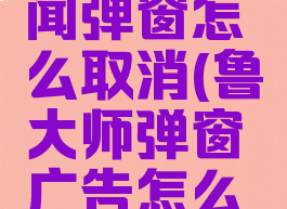 鲁大师新闻弹窗怎么取消(鲁大师弹窗广告怎么彻底清除)