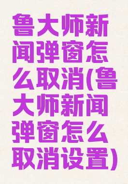鲁大师新闻弹窗怎么取消(鲁大师新闻弹窗怎么取消设置)