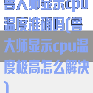 鲁大师显示cpu温度准确吗(鲁大师显示cpu温度极高怎么解决)