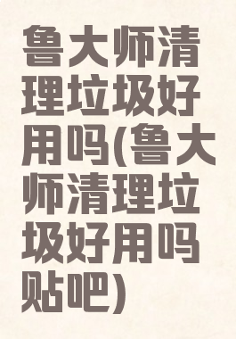 鲁大师清理垃圾好用吗(鲁大师清理垃圾好用吗贴吧)