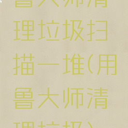 鲁大师清理垃圾扫描一堆(用鲁大师清理垃圾)