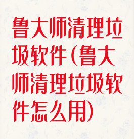 鲁大师清理垃圾软件(鲁大师清理垃圾软件怎么用)