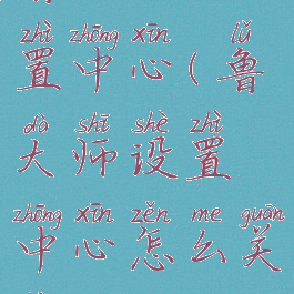 鲁大师设置中心(鲁大师设置中心怎么关闭)