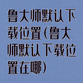 鲁大师默认下载位置(鲁大师默认下载位置在哪)