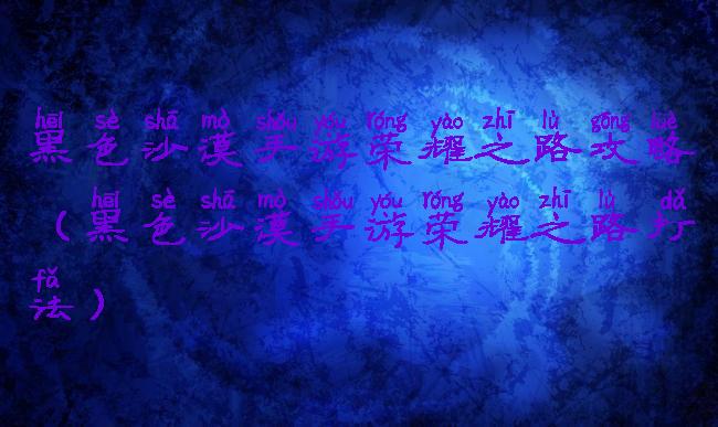 黑色沙漠手游荣耀之路攻略(黑色沙漠手游荣耀之路打法)