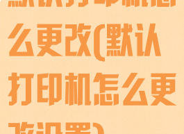 默认打印机怎么更改(默认打印机怎么更改设置)