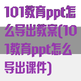 101教育ppt怎么导出教案(101教育ppt怎么导出课件)