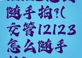 12123怎么随手拍?(交管12123怎么随手拍)