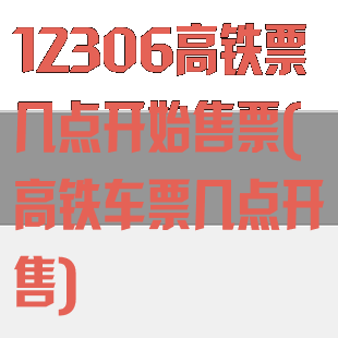12306高铁票几点开始售票(高铁车票几点开售)