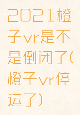 2021橙子vr是不是倒闭了(橙子vr停运了)