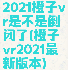 2021橙子vr是不是倒闭了(橙子vr2021最新版本)