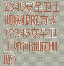 2345安全卫士彻底根除方式(2345安全卫士如何彻底删除)