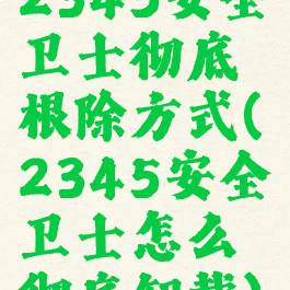 2345安全卫士彻底根除方式(2345安全卫士怎么彻底卸载)