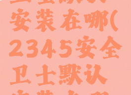 2345安全卫士默认安装在哪(2345安全卫士默认安装在哪个位置)