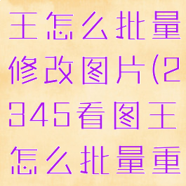 2345看图王怎么批量修改图片(2345看图王怎么批量重命名)