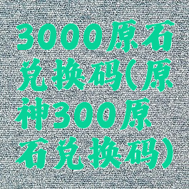 3000原石兑换码(原神300原石兑换码)