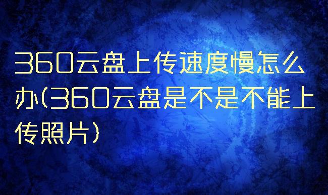 360云盘上传速度慢怎么办(360云盘是不是不能上传照片)