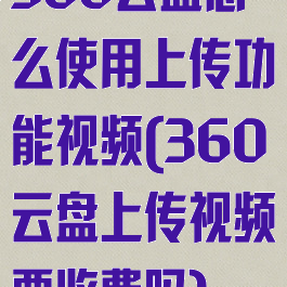 360云盘怎么使用上传功能视频(360云盘上传视频要收费吗)
