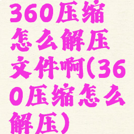 360压缩怎么解压文件啊(360压缩怎么解压)