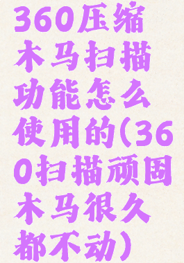 360压缩木马扫描功能怎么使用的(360扫描顽固木马很久都不动)