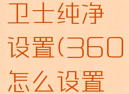 360安全卫士纯净设置(360怎么设置最纯净)