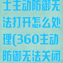 360安全卫士主动防御无法打开怎么处理(360主动防御无法关闭)