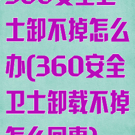 360安全卫士卸不掉怎么办(360安全卫士卸载不掉怎么回事)