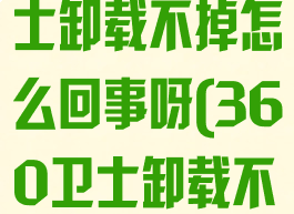 360安全卫士卸载不掉怎么回事呀(360卫士卸载不掉怎么办)