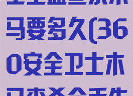 360安全卫士全盘查杀木马要多久(360安全卫士木马查杀会丢失文件吗)