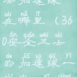 360安全卫士加速球在哪里(360安全卫士的加速球一直在80以上)