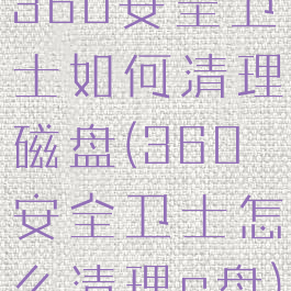 360安全卫士如何清理磁盘(360安全卫士怎么清理c盘)